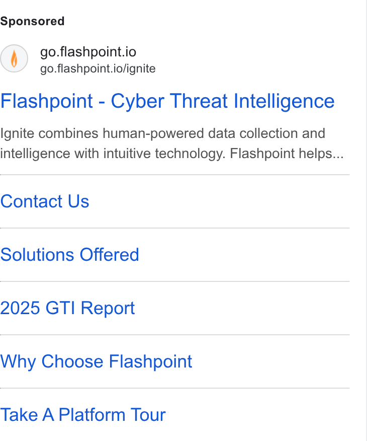 Flashpoint ad on Google Ads: () go.flashpoint.io go.flashpoint.io/ignite Flashpoint - Cyber Threat Intelligence Ignite combines human-powered data collection and intelligence with intuitive technology. Flashpoint helps... Contact Us Solutions Offered 2025 GTI Report Why Choose Flashpoint Take A Platform Tour