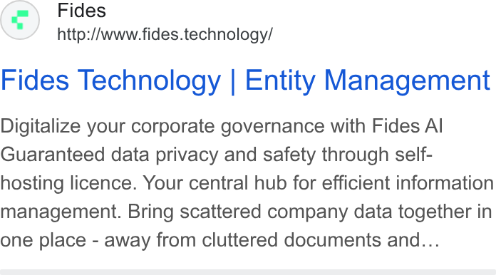 Fides ad on Google Ads: Fides http://www.fides.technology/ Fides Technology | Entity Management Digitalize your corporate governance with Fides Al Guaranteed data privacy and safety through self- hosting licence. Your central hub for efficient information management. Bring scattered company data together in one place - away from cluttered documents and...
