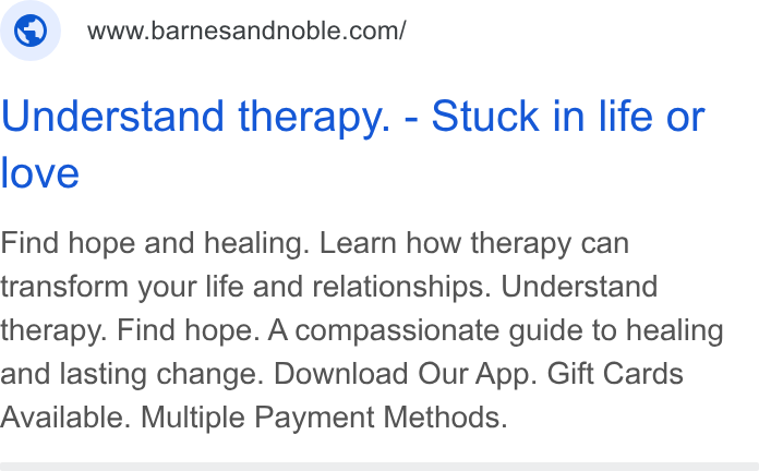 Barnes & Noble ad on Google Ads: Understand therapy. - Stuck in life or love Find hope and healing. Learn how therapy can transform your life and relationships. Understand therapy. Find hope. A compassionate guide to healing and lasting change. Download Our App. Gift Cards Available. Multiple Payment Methods.