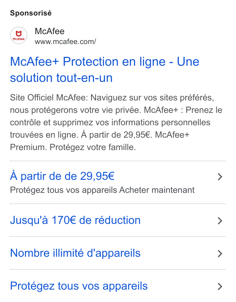 McAfee ad on Google Ads: Sponsorisé Mc Afee+ Protection en ligne - Une solution tout-en-un Site Officiel Mc Afee: Naviguez sur vos sites préférés, nous protégerons votre vie privée. Mc Afee+ : Prenez le contréle et supprimez vos informations personnelles trouvées en ligne. A partir de 29,95€. Mc Afee+ Premium. Protégez votre famille. A partir de de 29,95€ > Protégez tous vos appareils Acheter maintenant Jusqu'a 170€ de réduction > Nombre illimité d'appareils > Protégez tous vos appareils >