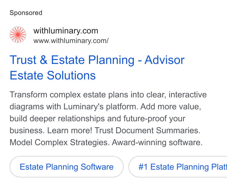 Luminary ad on Google Ads: www.withluminary.com/ Trust & Estate Planning - Advisor Estate Solutions Transform complex estate plans into clear, interactive diagrams with Luminary's platform. Add more value, build deeper relationships and future-proof your business. Learn more! Trust Document Summaries. Model Complex Strategies. Award-winning software. Estate Planning Software }( #1 Estate Planning Plat