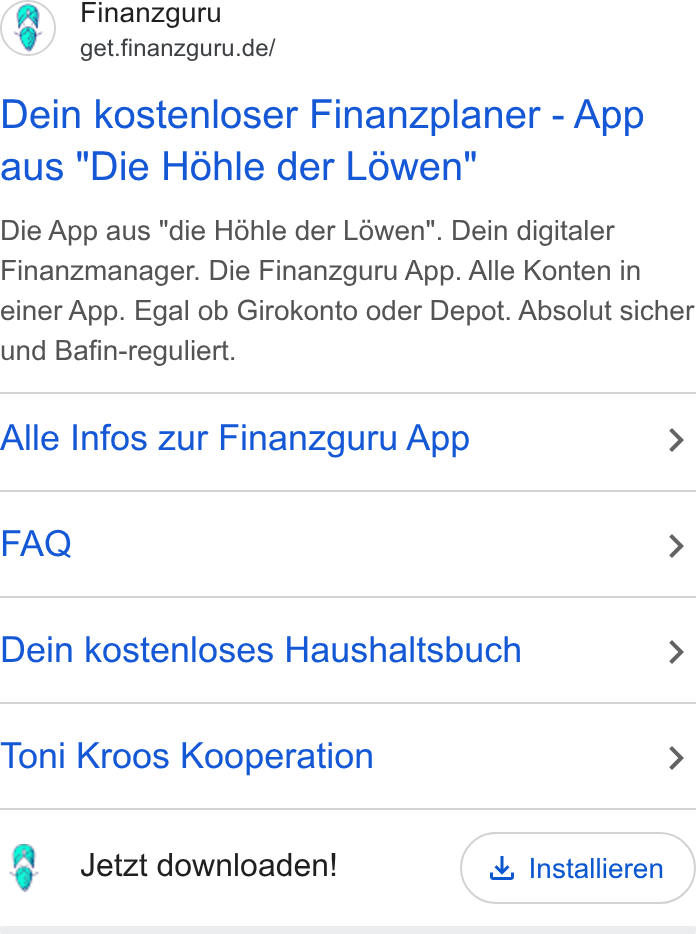 Finanzguru ad on Google Ads: Dein kostenloser Finanzplaner - App aus "Die Hohle der Lowen" Die App aus "die Hohle der Lowen". Dein digitaler Finanzmanager. Die Finanzguru App. Alle Konten in einer App. Egal ob Girokonto oder Depot. Absolut sicher und Bafin-reguliert. Alle Infos zur Finanzguru App > FAQ > Dein kostenloses Haushaltsbuch > Toni Kroos Kooperation > 3 Jetzt downloaden! & Installieren