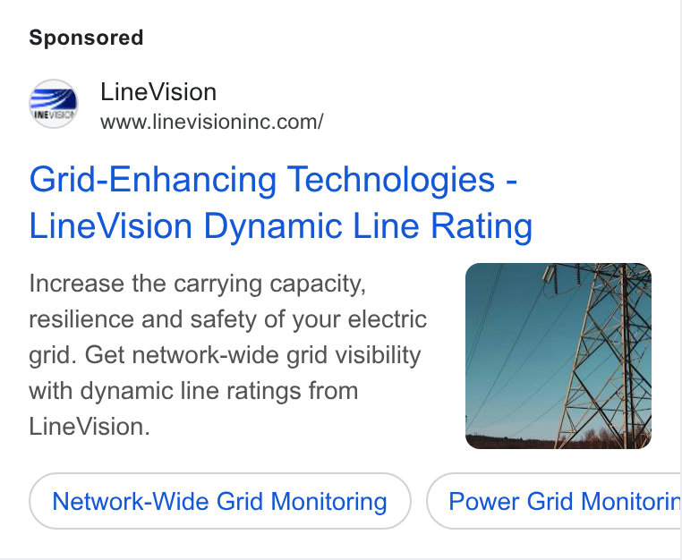LineVision ad on Google Ads: Grid-Enhancing Technologies - Line Vision Dynamic Line Rating Increase the carrying capacity, resilience and safety of your electric grid. Get network-wide grid visibility with dynamic line ratings from Line Vision. Network-Wide Grid Monitoring Power Grid Monitorin ee