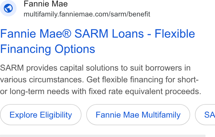 Fannie Mae ad on Google Ads: Fannie Mae® SARM Loans - Flexible Financing Options SARM provides capital solutions to suit borrowers in various circumstances. Get flexible financing for short- or long-term needs with fixed rate equivalent proceeds. Explore Eligibility Fannie Mae Multifamily } ( SA