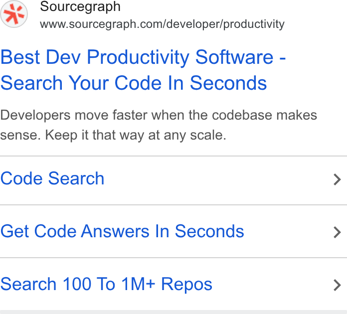 Sourcegraph ad on Google Ads: Best Dev Productivity Software - Search Your Code In Seconds Developers move faster when the codebase makes sense. Keep it that way at any scale. Code Search > Get Code Answers In Seconds > Search 100 To 1M+ Repos >
