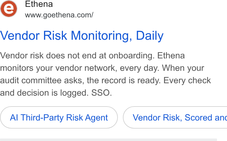 Ethena ad on Google Ads: Vendor Risk Monitoring, Daily Vendor risk does not end at onboarding. Ethena monitors your vendor network, every day. When your audit committee asks, the record is ready. Every check and decision is logged. SSO. Al Third-Party Risk Agent } ( Vendor Risk, Scored anc