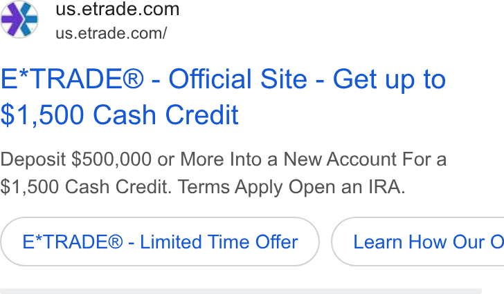 E*Trade Financial ad on Google Ads: . us.etrade.com/ E*TRADE® - Official Site - Get up to $1,500 Cash Credit Deposit $500,000 or More Into a New Account For a $1,500 Cash Credit. Terms Apply Open an IRA. E*TRADE® - Limited Time Offer Learn How Our O