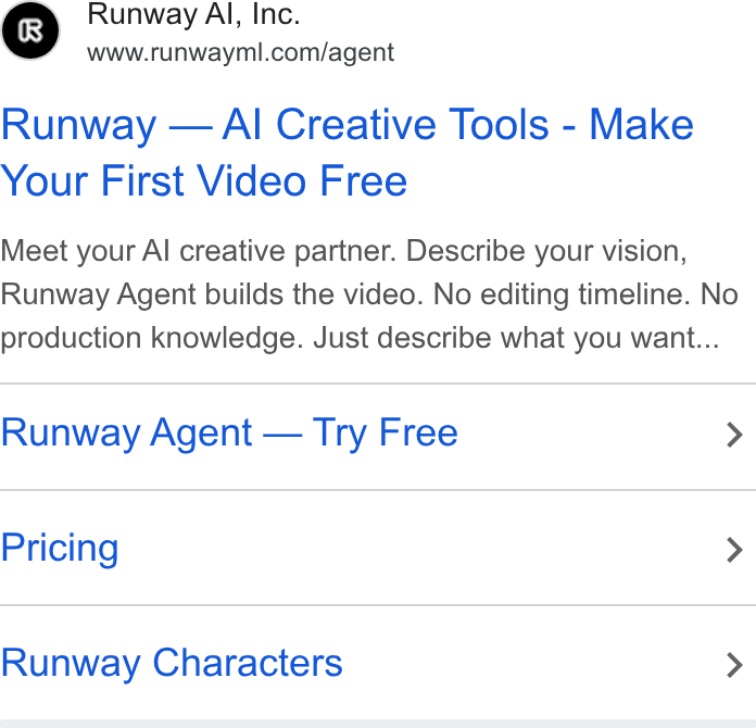 Runway ad on Google Ads: Runway — Al Creative Tools - Make Your First Video Free Meet your Al creative partner. Describe your vision, Runway Agent builds the video. No editing timeline. No production knowledge. Just describe what you want... Runway Agent — Try Free > Pricing > Runway Characters >