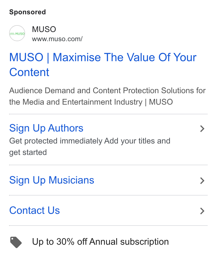 MUSO ad on Google Ads: MUSO | Maximise The Value Of Your Content Audience Demand and Content Protection Solutions for the Media and Entertainment Industry | MUSO Sign Up Authors > Get protected immediately Add your titles and get started Sign Up Musicians > Contact Us > Up to 30% off Annual subscription