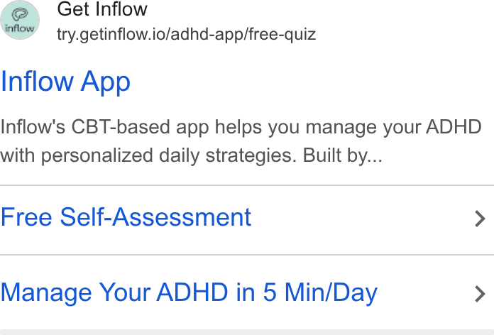Inflow ad on Google Ads: Get Inflow try.getinflow.io/adhd-app/free-quiz Inflow App Inflow's CBT-based app helps you manage your ADHD with personalized daily strategies. Built by... Free Self-Assessment > Manage Your ADHD in 5 Min/Day >