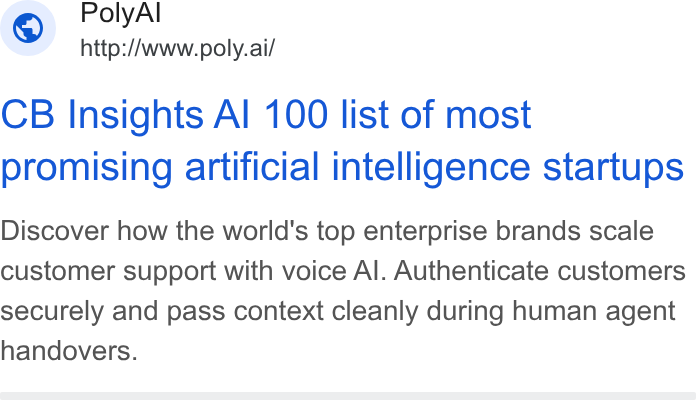 PolyAI ad on Google Ads: Poly Al ~ http://www.poly.ai/ CB Insights Al 100 list of most promising artificial intelligence startups Discover how the world's top enterprise brands scale customer support with voice Al. Authenticate customers securely and pass context cleanly during human agent handovers.