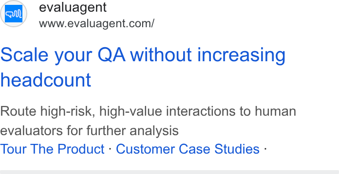 evaluagent ad on Google Ads: Scale your QA without increasing headcount Route high-risk, high-value interactions to human evaluators for further analysis Tour The Product - Customer Case Studies -