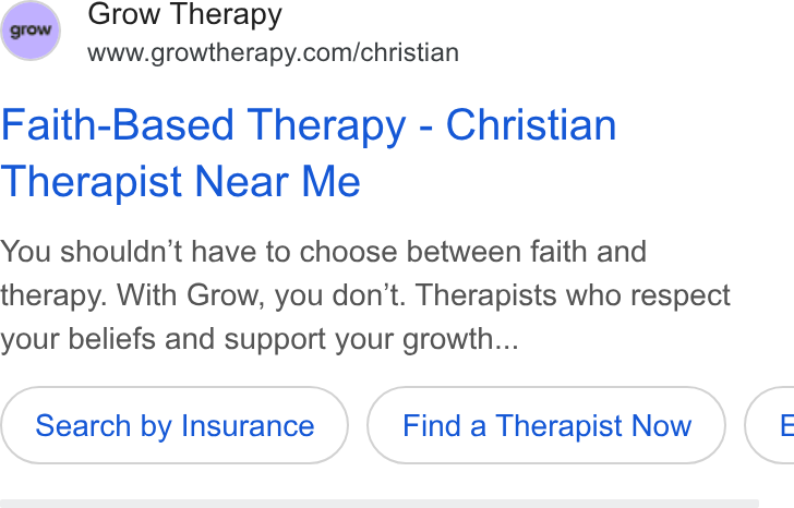 Grow Therapy ad on Google Ads: Faith-Based Therapy - Christian Therapist Near Me You shouldn’t have to choose between faith and therapy. With Grow, you don’t. Therapists who respect your beliefs and support your growth... Search by Insurance Find a Therapist Now (: