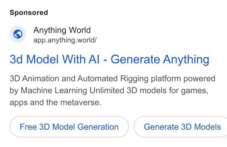 Anything World ad on Google Ads: Anything World app.anything.world/ 3d Model With Al - Generate Anything 3D Animation and Automated Rigging platform powered by Machine Learning Unlimited 3D models for games, apps and the metaverse. Free 3D Model Generation Generate 3D Models