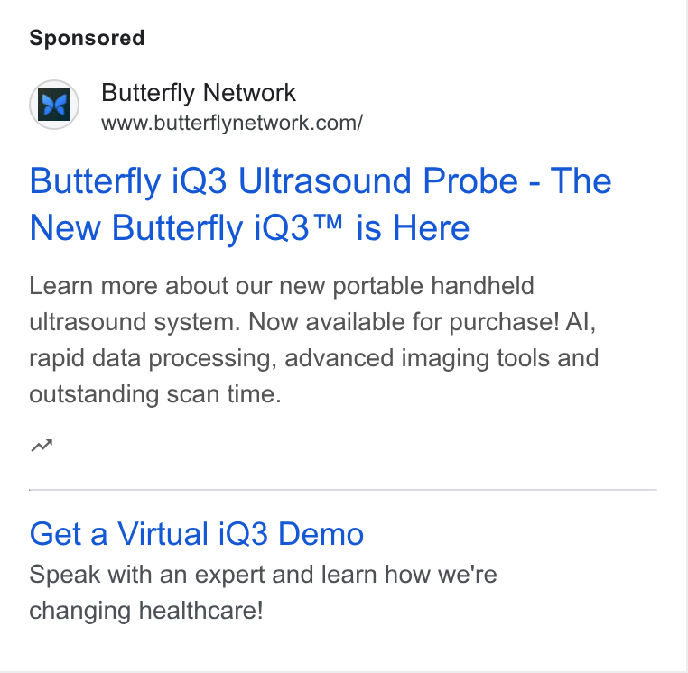 Butterfly Network ad on Google Ads: Butterfly i Q3 Ultrasound Probe - The New Butterfly i Q3™ is Here Learn more about our new portable handheld ultrasound system. Now available for purchase! Al, rapid data processing, advanced imaging tools and outstanding scan time. w Get a Virtual i Q3 Demo Speak with an expert and learn how we're changing healthcare!