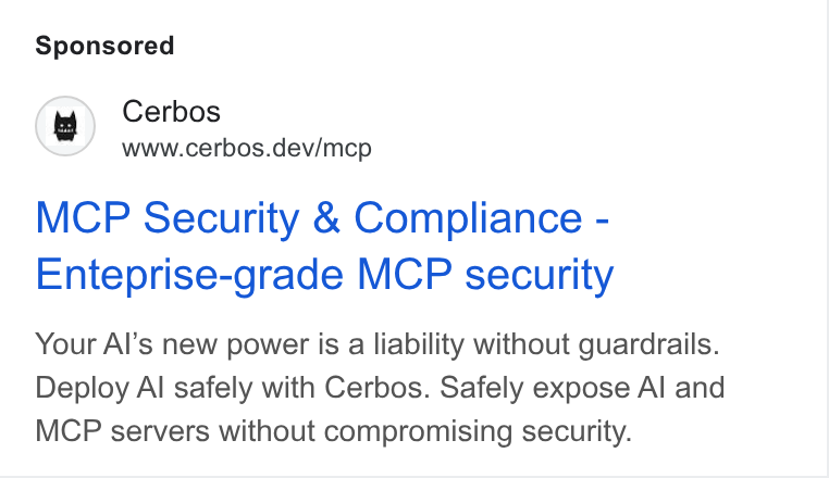 Cerbos ad on Google Ads: Cerbos www.cerbos.dev/mcp MCP Security & Compliance - Enteprise-grade MCP security Your Al’s new power is a liability without guardrails. Deploy Al safely with Cerbos. Safely expose Al and MCP servers without compromising security.