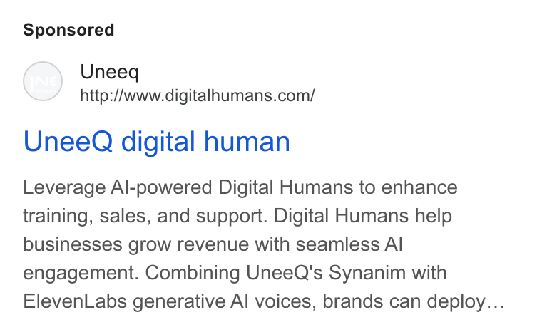 UneeQ ad on Google Ads: Unee Q digital human Leverage Al-powered Digital Humans to enhance training, sales, and support. Digital Humans help businesses grow revenue with seamless Al engagement. Combining Unee Q's Synanim with Eleven Labs generative Al voices, brands can deploy...