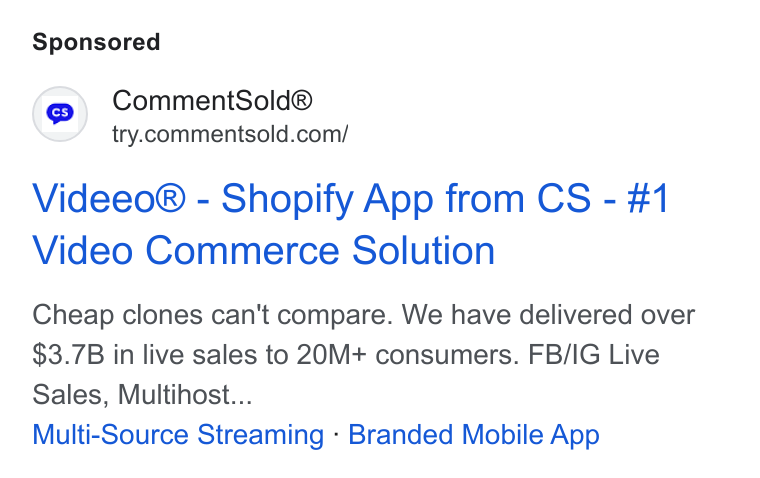 CommentSold ad on Google Ads: Videeo® - Shopify App from CS - #1 Video Commerce Solution Cheap clones can't compare. We have delivered over $3.7B in live sales to 20M+ consumers. FB/IG Live Sales, Multihost... Multi-Source Streaming - Branded Mobile App