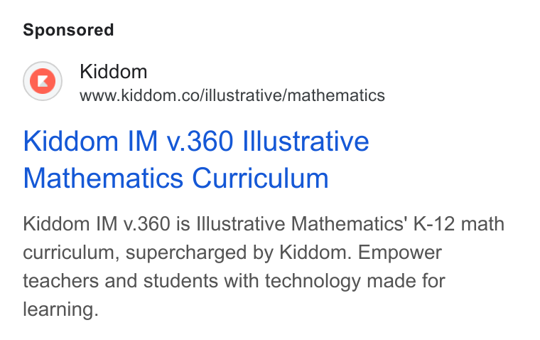 Kiddom ad on Google Ads: Kiddom IM v.360 Illustrative Mathematics Curriculum Kiddom IM v.360 is Illustrative Mathematics’ K-12 math curriculum, supercharged by Kiddom. Empower teachers and students with technology made for learning.