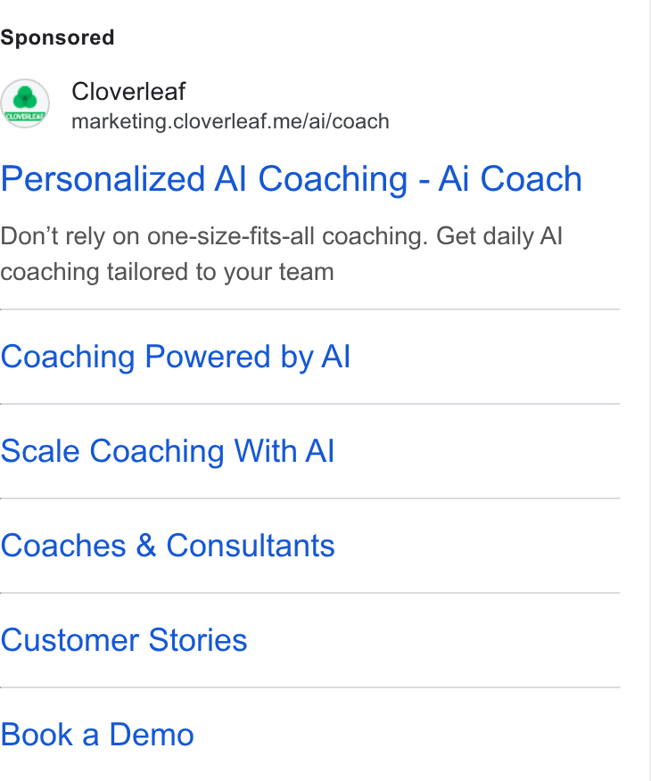 Cloverleaf ad on Google Ads: Cloverleaf marketing.cloverleaf.me/ai/coach Personalized Al Coaching - Ai Coach Don’t rely on one-size-fits-all coaching. Get daily Al coaching tailored to your team Coaching Powered by Al Scale Coaching With Al Coaches & Consultants Customer Stories Book a Demo