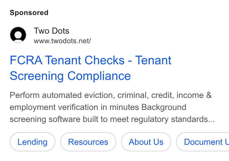 Two Dots ad on Google Ads: FCRA Tenant Checks - Tenant Screening Compliance Perform automated eviction, criminal, credit, income & employment verification in minutes Background screening software built to meet regulatory standards... About Us } ( Document L