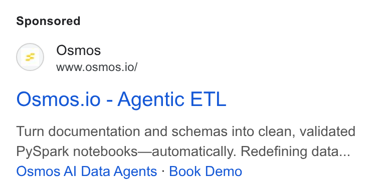 Osmos ad on Google Ads: Osmos www.osmos.io/ Osmos.io - Agentic ETL Turn documentation and schemas into clean, validated Py Spark notebooks—automatically. Redefining data... Osmos Al Data Agents : Book Demo