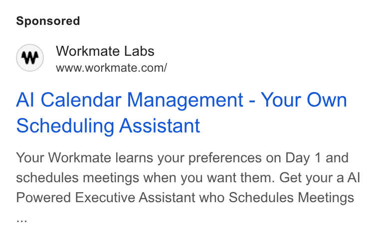 Workmate ad on Google Ads: Al Calendar Management - Your Own Scheduling Assistant Your Workmate learns your preferences on Day 1 and schedules meetings when you want them. Get your a Al Powered Executive Assistant who Schedules Meetings