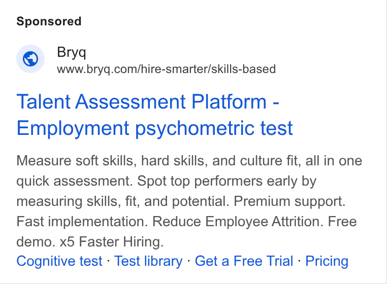 Bryq ad on Google Ads: Talent Assessment Platform - Employment psychometric test Measure soft skills, hard skills, and culture fit, all in one quick assessment. Spot top performers early by measuring skills, fit, and potential. Premium support. Fast implementation. Reduce Employee Attrition. Free demo. x5 Faster Hiring. Cognitive test - Test library - Get a Free Trial - Pricing
