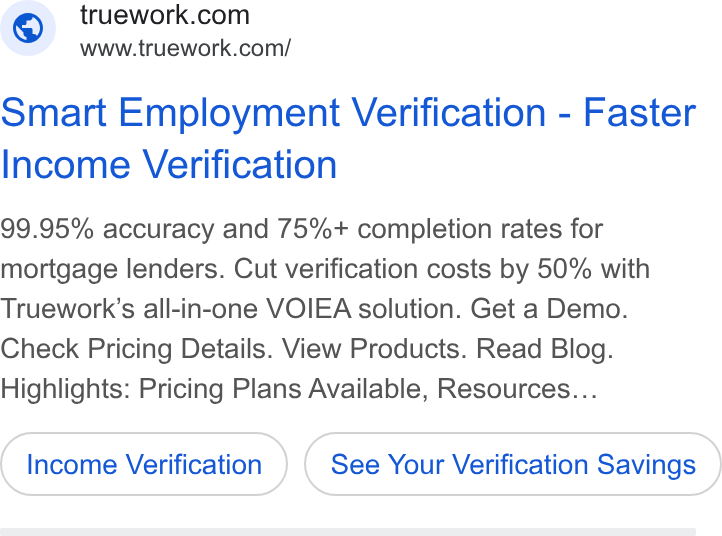 Truework ad on Google Ads: www.truework.com/ Smart Employment Verification - Faster Income Verification 99.95% accuracy and 75%+ completion rates for mortgage lenders. Cut verification costs by 50% with Truework’s all-in-one VOIEA solution. Get a Demo. Check Pricing Details. View Products. Read Blog. Highlights: Pricing Plans Available, Resources... Income Verification See Your Verification Savings