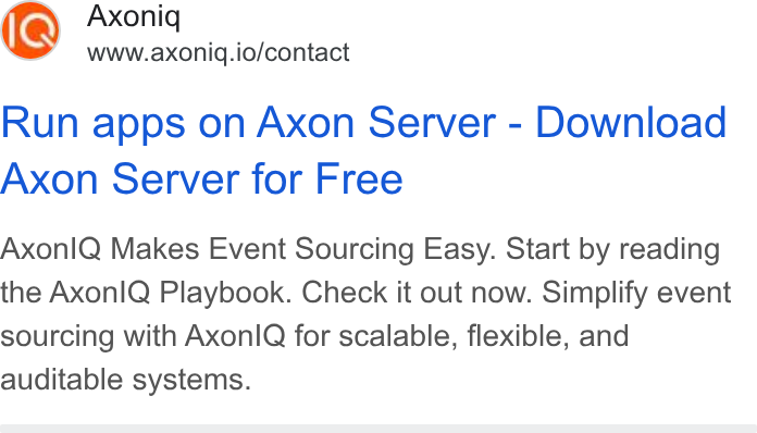 Axoniq ad on Google Ads: Axoniq www.axoniq.io/contact Run apps on Axon Server - Download Axon Server for Free Axonl Q Makes Event Sourcing Easy. Start by reading the Axon IQ Playbook. Check it out now. Simplify event sourcing with Axonl Q for scalable, flexible, and auditable systems.