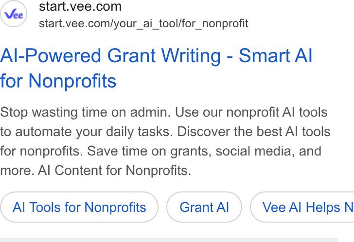 Vee.com ad on Google Ads: start.vee.com/your_ai_tool/for_nonprofit Al-Powered Grant Writing - Smart Al for Nonprofits Stop wasting time on admin. Use our nonprofit Al tools to automate your daily tasks. Discover the best Al tools for nonprofits. Save time on grants, social media, and more. Al Content for Nonprofits. Al Tools for Nonprofits Grant Al } ( Vee Al Helps N