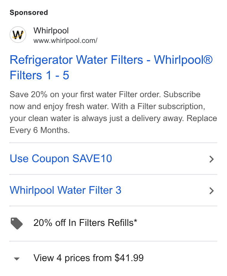 Whirlpool ad on Google Ads: Refrigerator Water Filters - Whirlpool® Filters 1-5 Save 20% on your first water Filter order. Subscribe now and enjoy fresh water. With a Filter subscription, your clean water is always just a delivery away. Replace Every 6 Months. Use Coupon SAVE10 > Whirlpool Water Filter 3 > > 20% off In Filters Refills* vy View 4 prices from $41.99