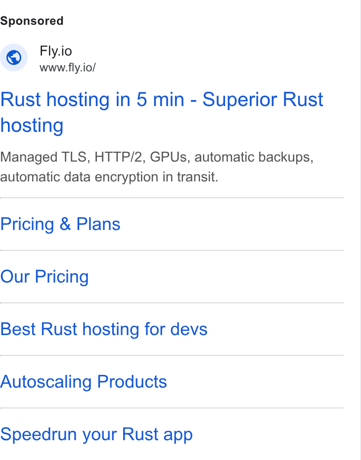 Fly.io ad on Google Ads: Fly.io www.fly.io/ Rust hosting in 5 min - Superior Rust hosting Managed TLS, HTTP/2, GPUs, automatic backups, automatic data encryption in transit. Pricing & Plans Our Pricing Best Rust hosting for devs Autoscaling Products Speedrun your Rust app