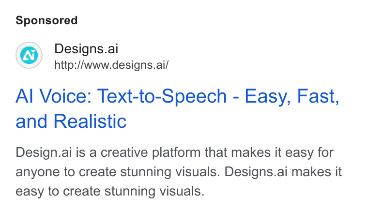 Designs.ai ad on Google Ads: Designs.ai http://www.designs.ai/ Al Voice: Text-to-Speech - Easy, Fast, and Realistic Design.ai is a creative platform that makes it easy for anyone to create stunning visuals. Designs.ai makes it easy to create stunning visuals.