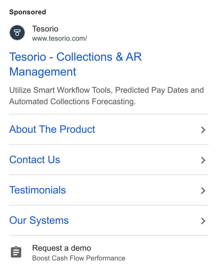 Tesorio ad on Google Ads: Tesorio - Collections & AR Management Utilize Smart Workflow Tools, Predicted Pay Dates and Automated Collections Forecasting. About The Product > Contact Us > Testimonials > Our Systems > 8 Request a demo Boost Cash Flow Performance