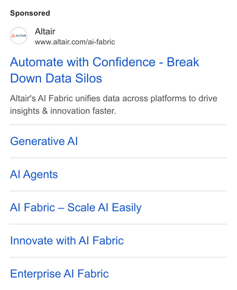 Altair ad on Google Ads: Automate with Confidence - Break Down Data Silos Altair’s Al Fabric unifies data across platforms to drive insights & innovation faster. Generative Al Al Agents Al Fabric — Scale Al Easily Innovate with Al Fabric Enterprise Al Fabric