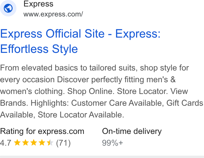 Express ad on Google Ads: Express Official Site - Express: Effortless Style From elevated basics to tailored suits, shop style for every occasion Discover perfectly fitting men's & women's clothing. Shop Online. Store Locator. View Brands. Highlights: Customer Care Available, Gift Cards Available, Store Locator Available. Rating for express.com On-time delivery 4.7 &k KK* (71) 99%+