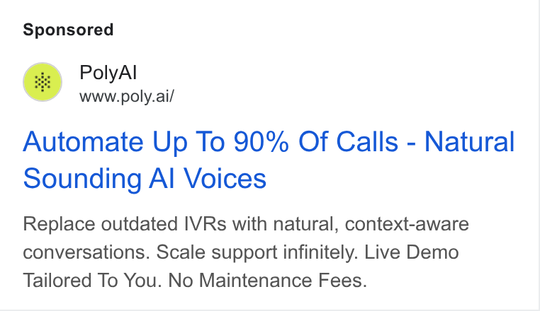 PolyAI ad on Google Ads: fs) Poly Al www.poly.ai/ Automate Up To 90% Of Calls - Natural Sounding Al Voices Replace outdated IVRs with natural, context-aware conversations. Scale support infinitely. Live Demo Tailored To You. No Maintenance Fees.