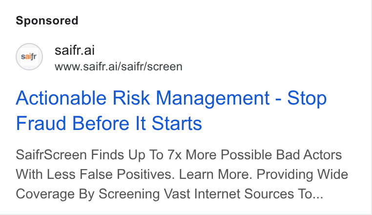 Saifr ad on Google Ads: saifr.ai www.saifr.ai/saifr/screen Actionable Risk Management - Stop Fraud Before It Starts Saifr Screen Finds Up To 7x More Possible Bad Actors With Less False Positives. Learn More. Providing Wide Coverage By Screening Vast Internet Sources To...