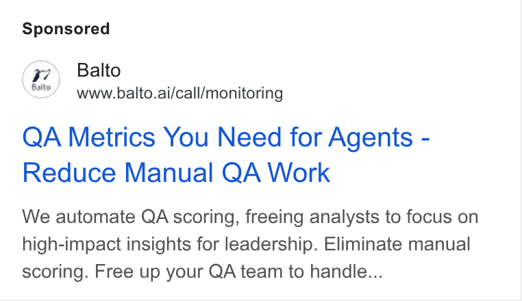 Balto ad on Google Ads: (2) Balto www.balto.ai/call/monitoring QA Metrics You Need for Agents - Reduce Manual QA Work We automate QA scoring, freeing analysts to focus on high-impact insights for leadership. Eliminate manual scoring. Free up your QA team to handle...