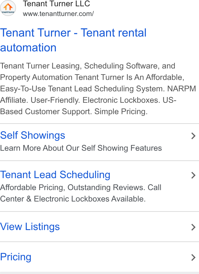 Tenant Turner ad on Google Ads: Tenant Turner - Tenant rental automation Tenant Turner Leasing, Scheduling Software, and Property Automation Tenant Turner Is An Affordable, Easy-To-Use Tenant Lead Scheduling System. NARPM Affiliate. User-Friendly. Electronic Lockboxes. US- Based Customer Support. Simple Pricing. Self Showings > Learn More About Our Self Showing Features Tenant Lead Scheduling > Affordable Pricing, Outstanding Reviews. Call Center & Electronic Lockboxes Available. View Listings > Pricing >