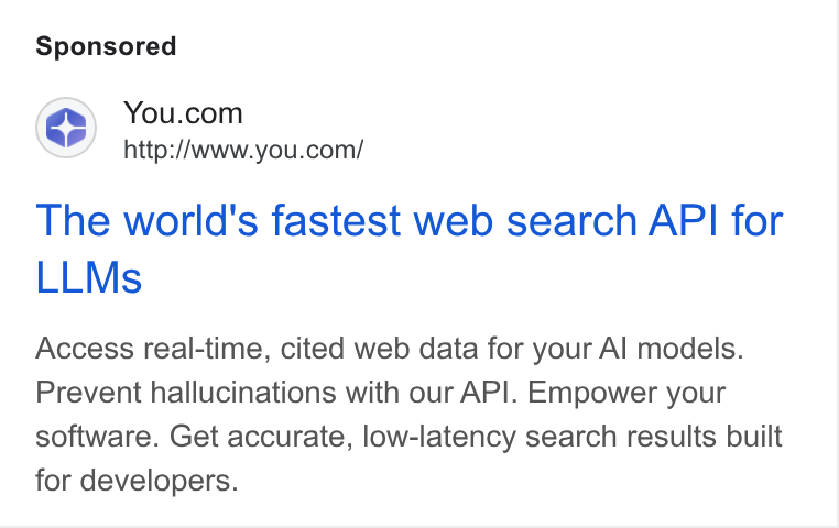 You.com ad on Google Ads: http:/Awww.you.com/ The world's fastest web search API for LLMs Access real-time, cited web data for your Al models. Prevent hallucinations with our API. Empower your software. Get accurate, low-latency search results built for developers.
