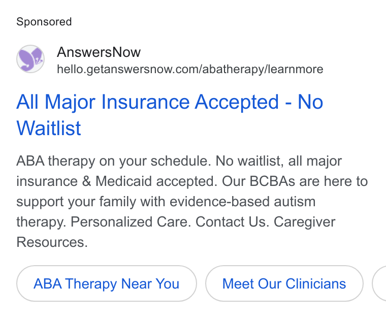 AnswersNow ad on Google Ads: All Major Insurance Accepted - No Waitlist ABA therapy on your schedule. No waitlist, all major insurance & Medicaid accepted. Our BCBAs are here to support your family with evidence-based autism therapy. Personalized Care. Contact Us. Caregiver Resources. ABA Therapy Near You Meet Our Clinicians (