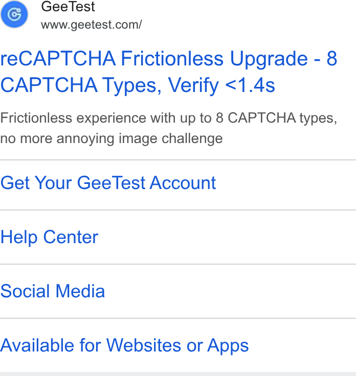 GeeTest ad on Google Ads: re CAPTCHA Frictionless Upgrade - 8 CAPTCHA Types, Verify <1.4s Frictionless experience with up to 8 CAPTCHA types, no more annoying image challenge Get Your Gee Test Account Help Center Social Media Available for Websites or Apps