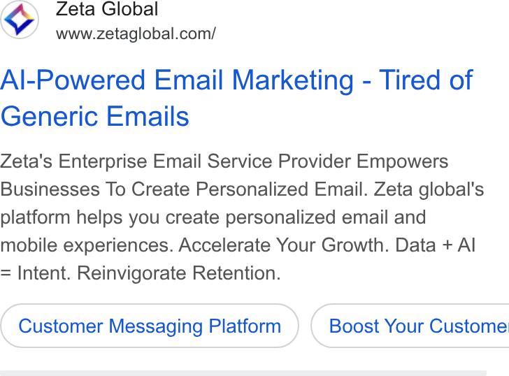 Zeta Global ad on Google Ads: Al-Powered Email Marketing - Tired of Generic Emails Zeta's Enterprise Email Service Provider Empowers Businesses To Create Personalized Email. Zeta global's platform helps you create personalized email and mobile experiences. Accelerate Your Growth. Data + Al Intent. Reinvigorate Retention. Customer Messaging Platform ) ( Boost Your Custome