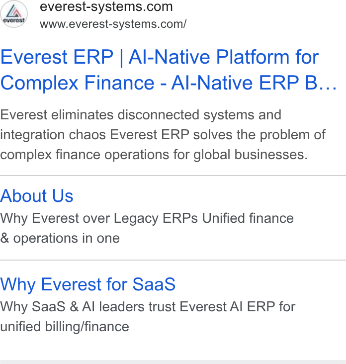 The F Suite ad on Google Ads: Ee www.everest-systems.com/ Everest ERP | Al-Native Platform for Complex Finance - Al-Native ERP B... Everest eliminates disconnected systems and integration chaos Everest ERP solves the problem of complex finance operations for global businesses. About Us Why Everest over Legacy ERPs Unified finance & operations in one Why Everest for Saa S Why Saa S & Al leaders trust Everest Al ERP for unified billing/finance
