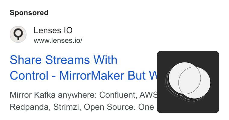 Lenses.io ad on Google Ads: Lenses IO www.lenses.io/ Share Streams With Control - Mirror Maker But Mirror Kafka anywhere: Confluent, AWS Redpanda, Strimzi, Open Source. One