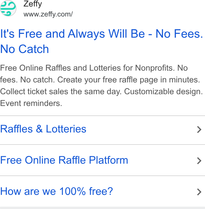 Zeffy ad on Google Ads: It's Free and Always Will Be - No Fees. No Catch Free Online Raffles and Lotteries for Nonprofits. No fees. No catch. Create your free raffle page in minutes. Collect ticket sales the same day. Customizable design. Event reminders. Raffles & Lotteries > Free Online Raffle Platform > How are we 100% free? >