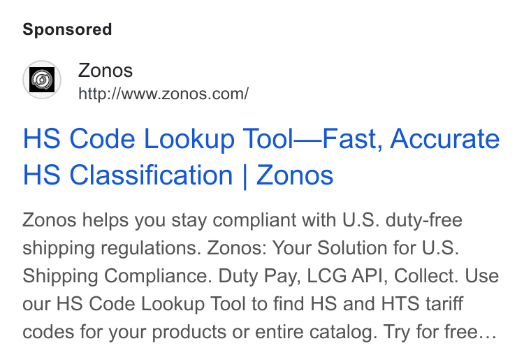 Zonos ad on Google Ads: HS Code Lookup Tool—Fast, Accurate HS Classification | Zonos Zonos helps you stay compliant with U. S. duty-free shipping regulations. Zonos: Your Solution for U. S. Shipping Compliance. Duty Pay, LCG API, Collect. Use our HS Code Lookup Tool to find HS and HTS tariff codes for your products or entire catalog. Try for free...
