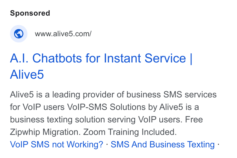 Alive5 ad on Google Ads: A.|. Chatbots for Instant Service | Alive5 Alived is a leading provider of business SMS services for Vo IP users Vo IP-SMS Solutions by Alived is a business texting solution serving Vo IP users. Free Zipwhip Migration. Zoom Training Included. Vo IP SMS not Working? - SMS And Business Texting -